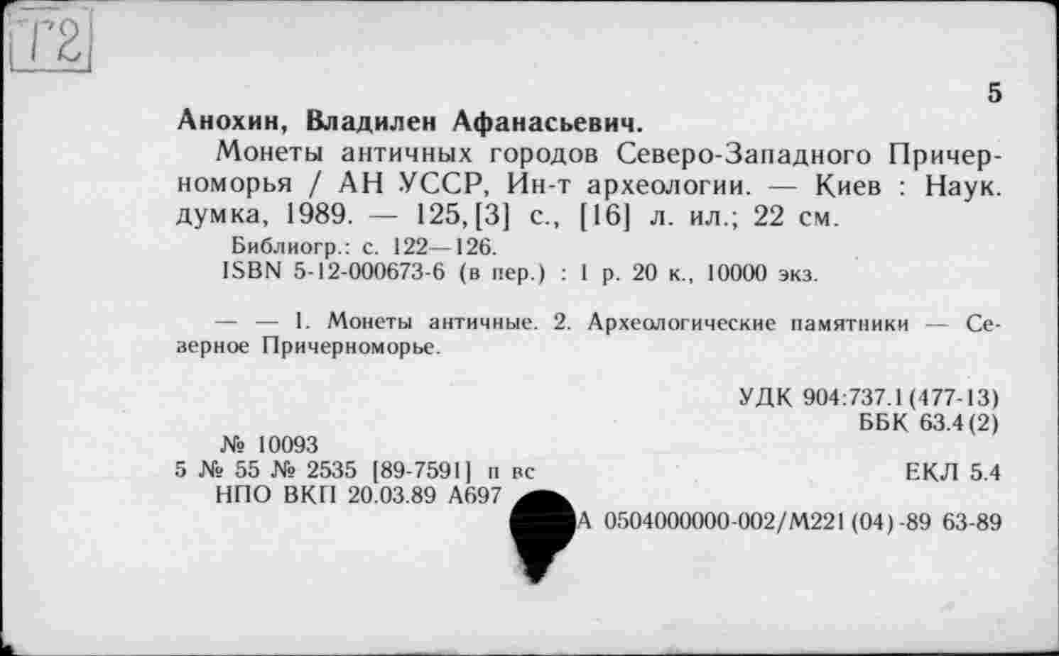 ﻿5 Анохин, Владилен Афанасьевич.
Монеты античных городов Северо-Западного Причерноморья / АН УССР, Йн-т археологии. — Киев : Наук, думка, 1989. — 125, [3] с., [16] л. ил.; 22 см.
Библиогр.: с. 122—126.
ISBN 5-12-000673-6 (в пер.) : 1 р. 20 к., 10000 экз.
— — 1. Монеты античные. 2. верное Причерноморье.
Археологические памятники — Се-
№ 10093
УДК 904:737.1(477-13)
ББК 63.4(2)
5 № 55 № 2535 [89-7591] п вс НПО ВКП 20.03.89 А697
ЕКЛ 5.4
А 0504000000-002/М221 (04)-89 63-89